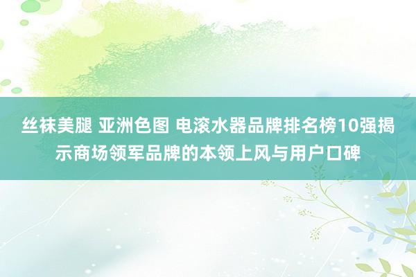 丝袜美腿 亚洲色图 电滚水器品牌排名榜10强揭示商场领军品牌的本领上风与用户口碑