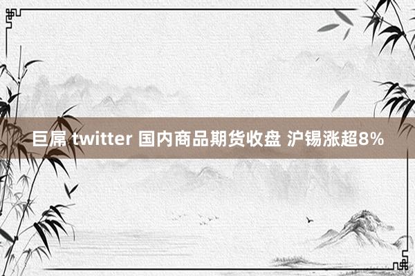 巨屌 twitter 国内商品期货收盘 沪锡涨超8%